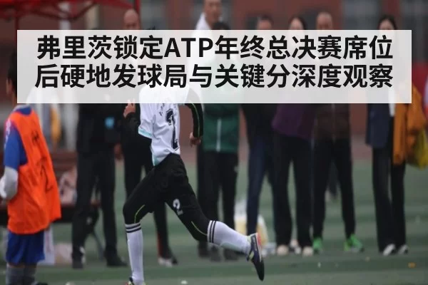 弗里茨锁定ATP年终总决赛席位后硬地发球局与关键分深度观察（jiuyouhui）